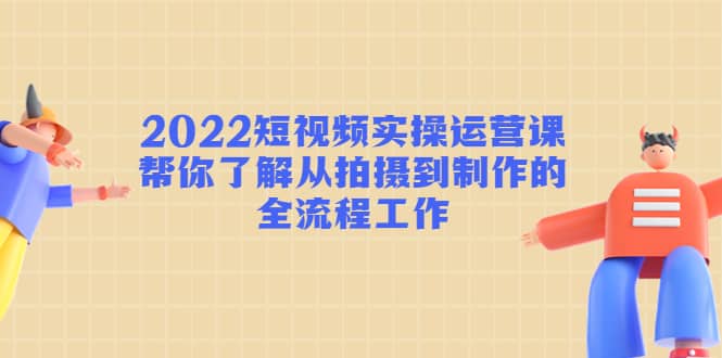 2022短视频实操运营课：帮你了解从拍摄到制作的全流程工作网赚项目-副业赚钱-互联网创业-资源整合南风学院