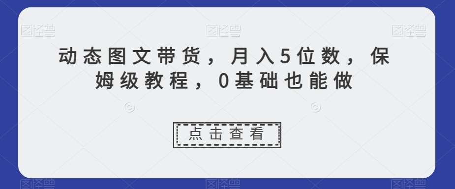 动态图文带货,月入5位数,保姆级教程,0基础也能做【揭秘】网赚项目-副业赚钱-互联网创业-资源整合南风学院