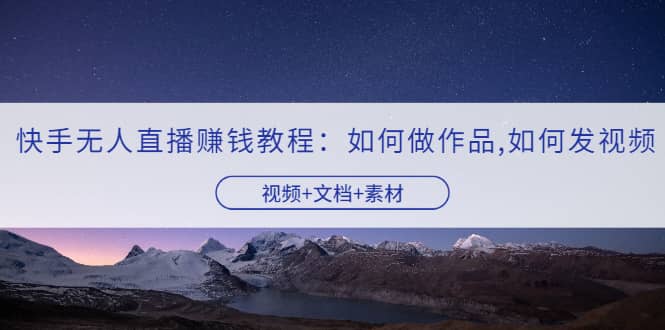 快手无人直播赚钱教程：如何做作品+发视频（视频+文档+素材）网赚项目-副业赚钱-互联网创业-资源整合南风学院