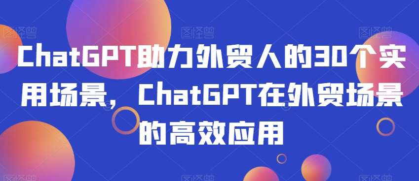 ChatGPT助力外贸人的30个实用场景，ChatGPT在外贸场景的高效应用网赚项目-副业赚钱-互联网创业-资源整合南风学院