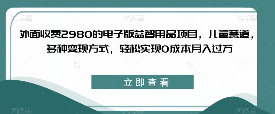 外面收费2980的电子版益智用品项目，儿童赛道，多种变现方式，轻松实现0成本月入过万【揭秘】网赚项目-副业赚钱-互联网创业-资源整合南风学院