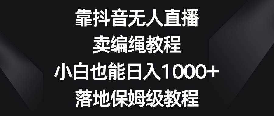 靠抖音无人直播，卖编绳教程，小白也能日入1000+，落地保姆级教程网赚项目-副业赚钱-互联网创业-资源整合南风学院