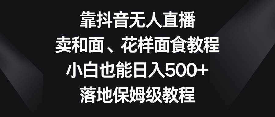 靠抖音无人直播，卖和面、花样面试教程，小白也能日入500+，落地保姆级教程网赚项目-副业赚钱-互联网创业-资源整合南风学院