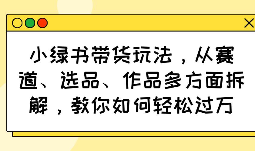 (14537期)小绿书带货玩法,从赛道、选品、作品多方面拆解,教你如何轻松过万网赚项目-副业赚钱-互联网创业-资源整合南风学院