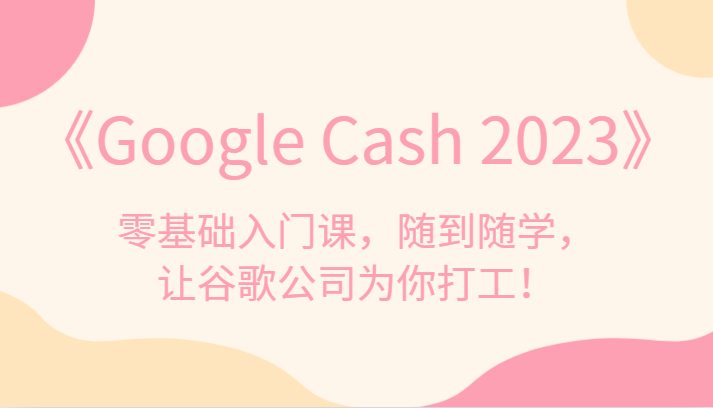 《Google Cash 2023》零基础入门课，随到随学，让谷歌公司为你打工！网赚项目-副业赚钱-互联网创业-资源整合南风学院