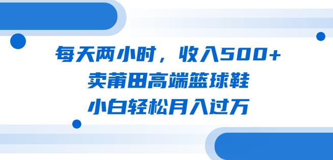 每天两小时，收入500+，卖莆田高端篮球鞋，小白轻松月入过万（教程+素材）【揭秘】网赚项目-副业赚钱-互联网创业-资源整合南风学院