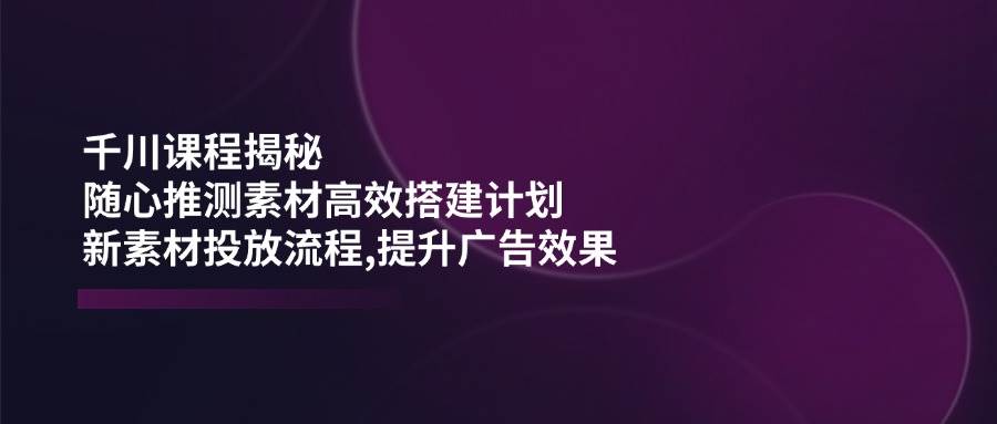 (14317期)千川课程揭秘:随心推测素材高效搭建计划,新素材投放流程,提升广告效果网赚项目-副业赚钱-互联网创业-资源整合南风学院