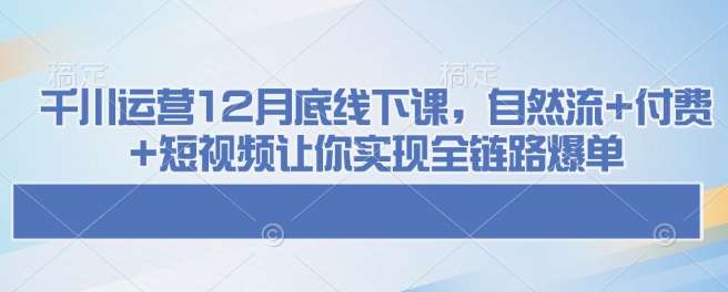 千川运营12月底线下课，自然流+付费+短视频让你实现全链路爆单网赚项目-副业赚钱-互联网创业-资源整合南风学院