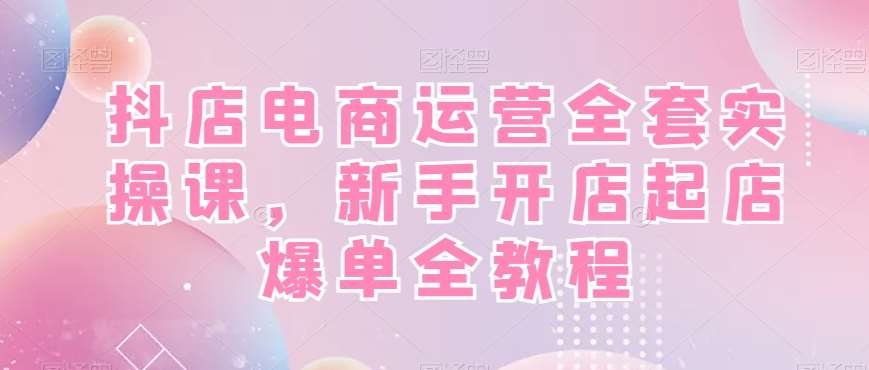 抖店电商运营全套实操课，新手开店起店爆单全教程网赚项目-副业赚钱-互联网创业-资源整合南风学院