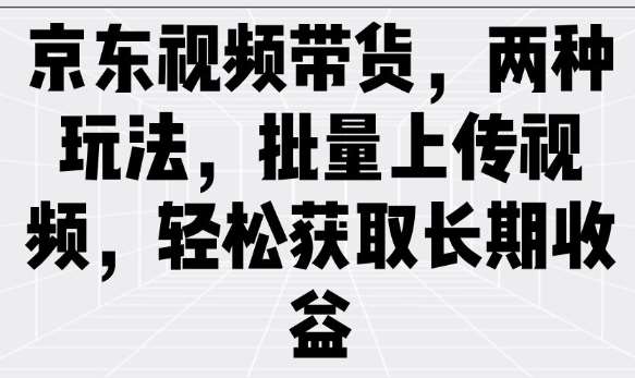 京东视频带货，两种玩法，批量上传视频，轻松获取长期收益网赚项目-副业赚钱-互联网创业-资源整合南风学院