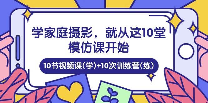 学家庭摄影，就从这10堂模仿课开始 ，10节视频课(学)+10次训练营(练)网赚项目-副业赚钱-互联网创业-资源整合南风学院