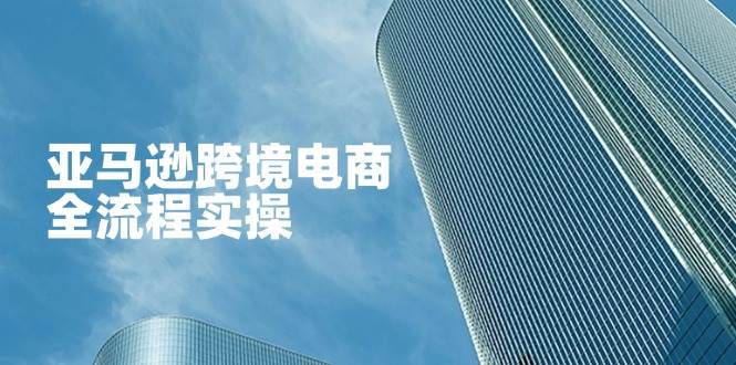 （14252期）亚马逊跨境电商全流程实操，教你从零开始，掌握店铺运营与广告技巧网赚项目-副业赚钱-互联网创业-资源整合南风学院