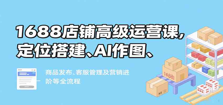 1688店铺高级运营课，定位搭建、AI作图、商品发布、客服管理及营销进阶等全流程网赚项目-副业赚钱-互联网创业-资源整合南风学院