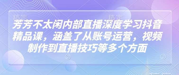 芳芳不太闲内部直播深度学习抖音精品课，涵盖了从账号运营，视频制作到直播技巧等多个方面网赚项目-副业赚钱-互联网创业-资源整合南风学院