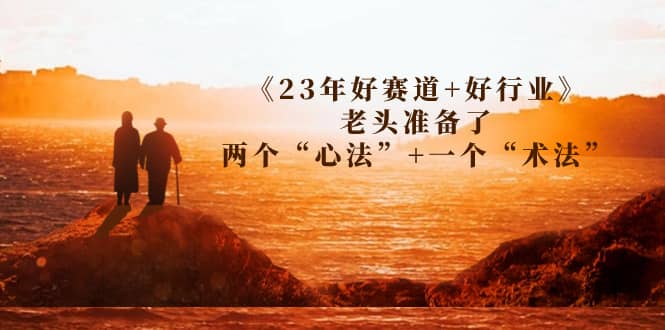 某收费文章《23年好赛道+好行业》老头准备了两个“心法”+一个“术法”网赚项目-副业赚钱-互联网创业-资源整合南风学院