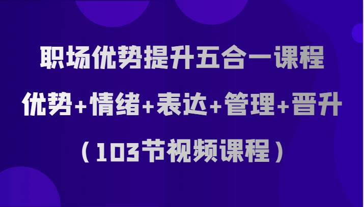 职场优势提升五合一课程，优势+情绪+表达+管理+晋升（103节视频课程）网赚项目-副业赚钱-互联网创业-资源整合南风学院