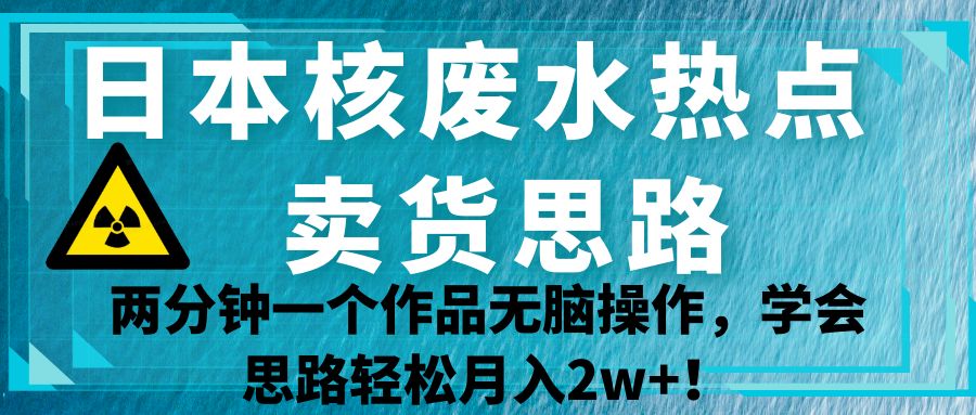 日本核废水热点卖货思路，两分钟一个作品无脑操作，学会思路轻松月入2w+！网赚项目-副业赚钱-互联网创业-资源整合南风学院