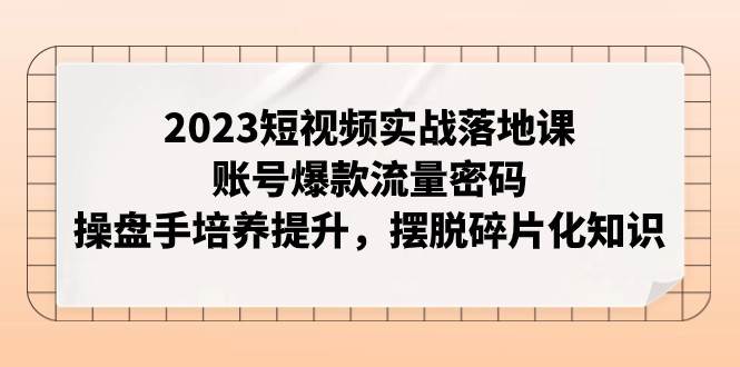 2023短视频实战落地课，账号爆款流量密码，操盘手培养提升，摆脱碎片化知识网赚项目-副业赚钱-互联网创业-资源整合南风学院