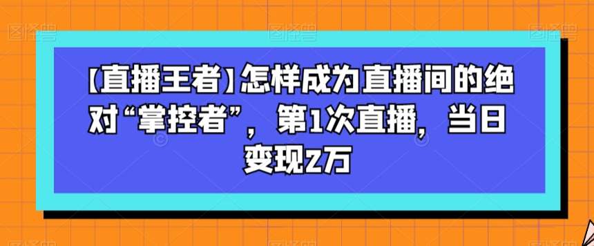 【直播王者】怎样成为直播间的绝对“掌控者”，第1次直播，当日变现2万网赚项目-副业赚钱-互联网创业-资源整合南风学院