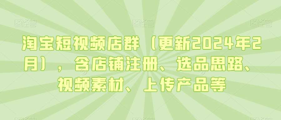 淘宝短视频店群（更新2024年2月），含店铺注册、选品思路、视频素材、上传产品等网赚项目-副业赚钱-互联网创业-资源整合南风学院