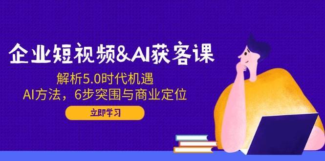 企业短视频&AI获客课：解析5.0时代机遇，AI方法，6步突围与商业定位网赚项目-副业赚钱-互联网创业-资源整合南风学院