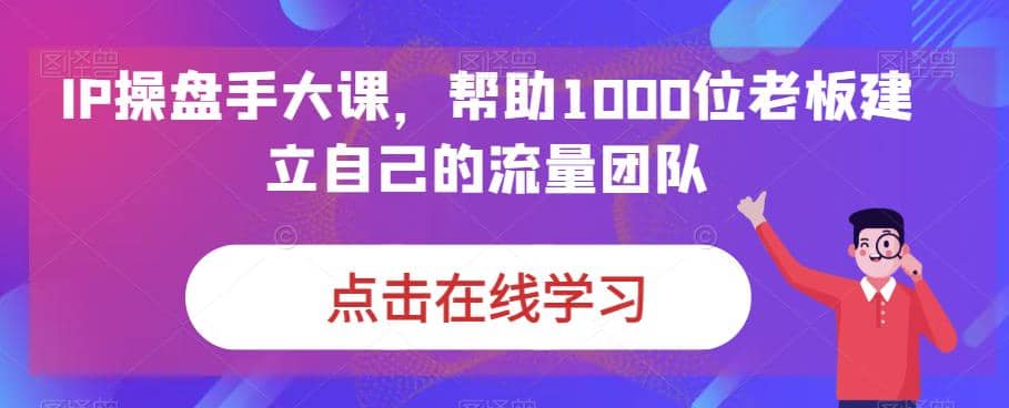IP-操盘手大课，帮助1000位老板建立自己的流量团队（13节课）网赚项目-副业赚钱-互联网创业-资源整合南风学院