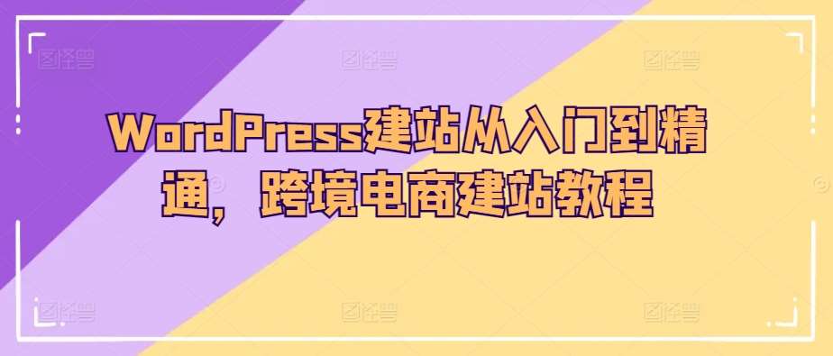 WordPress建站从入门到精通，跨境电商建站教程网赚项目-副业赚钱-互联网创业-资源整合南风学院