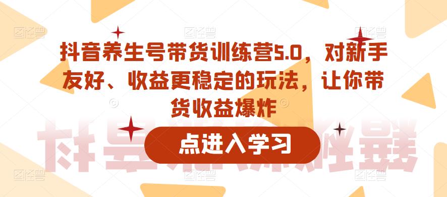 抖音养生号带货训练营5.0，对新手友好、收益更稳定的玩法，让你带货收益爆炸网赚项目-副业赚钱-互联网创业-资源整合南风学院