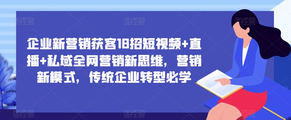 企业新营销获客18招短视频+直播+私域全网营销新思维，营销新模式，传统企业转型必学网赚项目-副业赚钱-互联网创业-资源整合南风学院