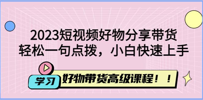 2023短视频好物分享带货，好物带货高级课程，轻松一句点拨，小白快速上手网赚项目-副业赚钱-互联网创业-资源整合南风学院