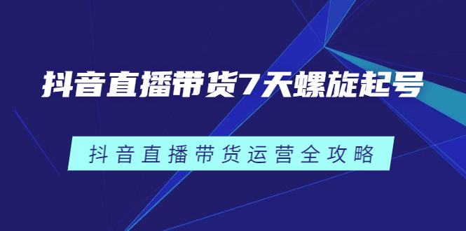 抖音直播带货7天螺旋起号，抖音直播带货运营全攻略网赚项目-副业赚钱-互联网创业-资源整合南风学院