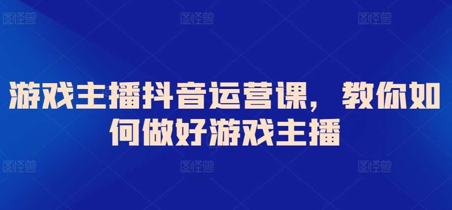 游戏主播抖音运营课，教你如何做好游戏主播网赚项目-副业赚钱-互联网创业-资源整合南风学院
