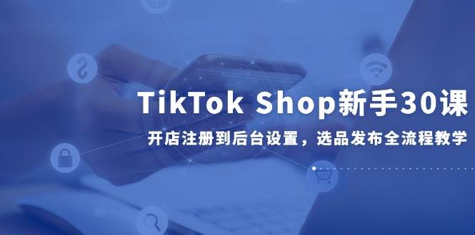 （14960期）TikTok Shop新手30课，开店注册到后台设置，选品发布全流程教学网赚项目-副业赚钱-互联网创业-资源整合南风学院