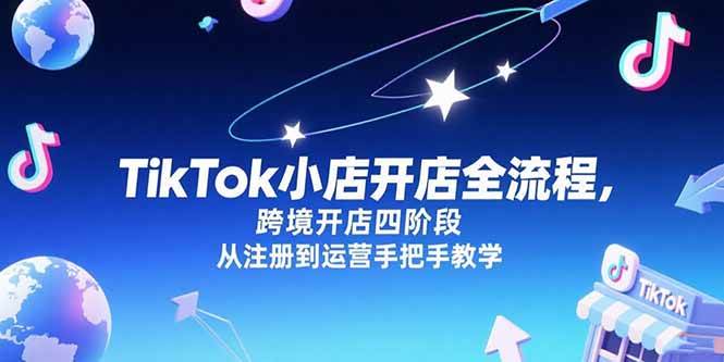 （15285期）TikTok小店开店全流程，跨境开店四阶段，从注册到运营手把手教学网赚项目-副业赚钱-互联网创业-资源整合南风学院
