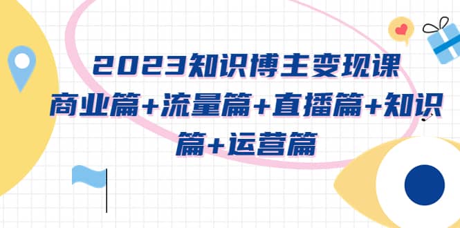 2023知识博主变现实战进阶课：商业篇+流量篇+直播篇+知识篇+运营篇网赚项目-副业赚钱-互联网创业-资源整合南风学院