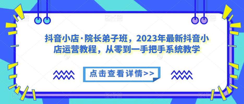 抖音小店·院长弟子班，2023年最新抖音小店运营教程，从零到一手把手系统教学网赚项目-副业赚钱-互联网创业-资源整合南风学院