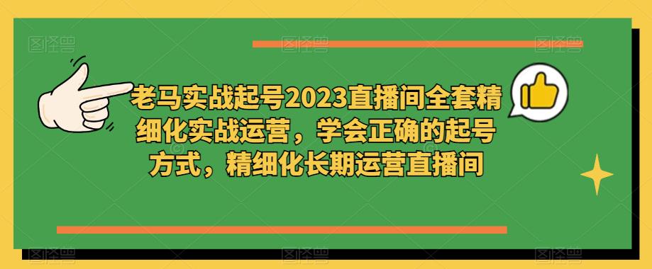 老马实战起号2023直播间全套精细化实战运营，学会正确的起号方式，精细化长期运营直播间网赚项目-副业赚钱-互联网创业-资源整合南风学院