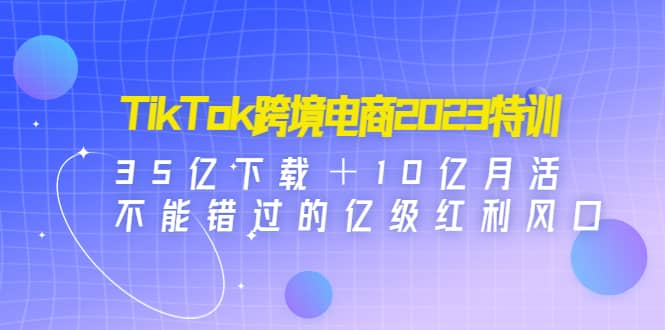 TikTok跨境电商2023特训：35亿下载＋10亿月活，不能错过的亿级红利风口网赚项目-副业赚钱-互联网创业-资源整合南风学院