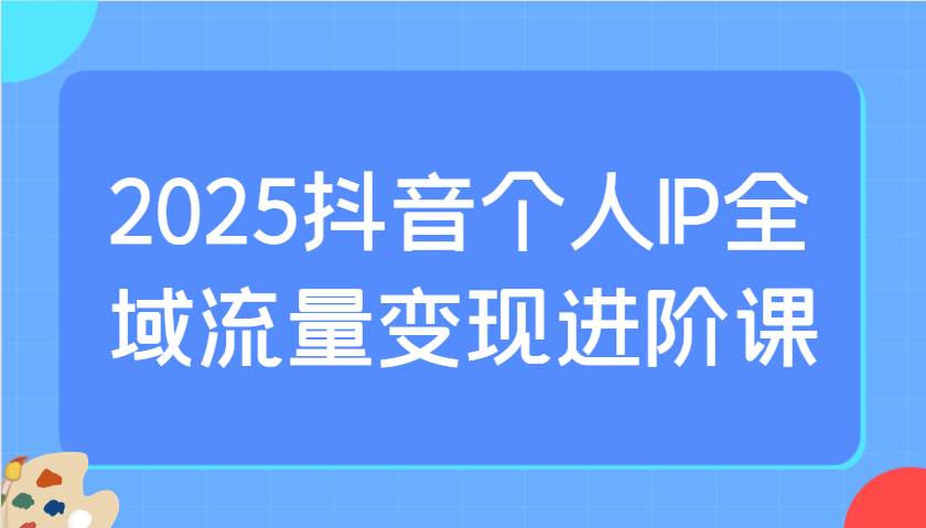 2025抖音个人IP全域流量变现进阶课：选爆品、抖音付费投流、千川投流实操及优化等网赚项目-副业赚钱-互联网创业-资源整合南风学院