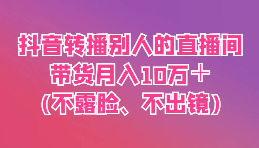 抖音转播别人的直播间带货月入10万＋(不露脸、不出镜)网赚项目-副业赚钱-互联网创业-资源整合南风学院