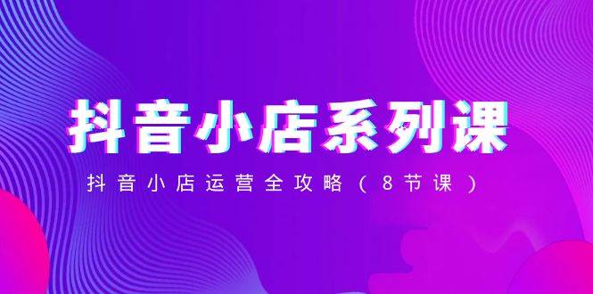 （8415期）抖音小店-系列课，抖音小店运营全攻略（8节课）网赚项目-副业赚钱-互联网创业-资源整合南风学院