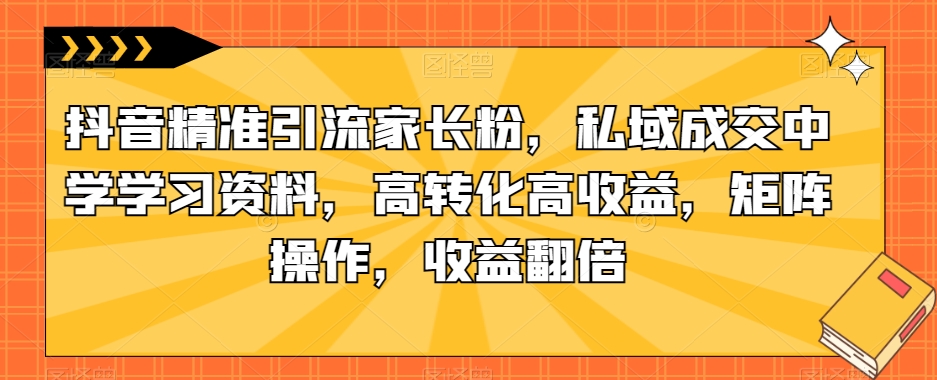 抖音精准引流家长粉，私域成交中学学习资料，高转化高收益，矩阵操作，收益翻倍【揭秘】网赚项目-副业赚钱-互联网创业-资源整合南风学院