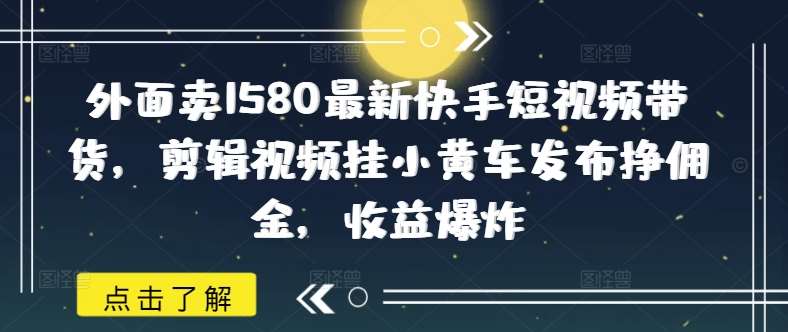 外面卖1580最新快手短视频带货，剪辑视频挂小黄车发布挣佣金，收益爆炸网赚项目-副业赚钱-互联网创业-资源整合南风学院