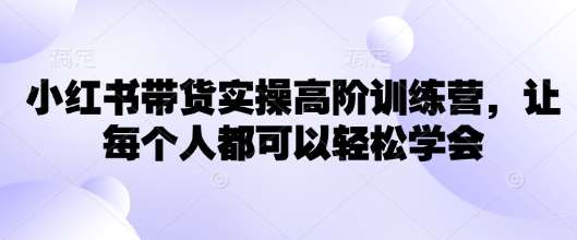 小红书带货实操高阶训练营，让每个人都可以轻松学会网赚项目-副业赚钱-互联网创业-资源整合南风学院