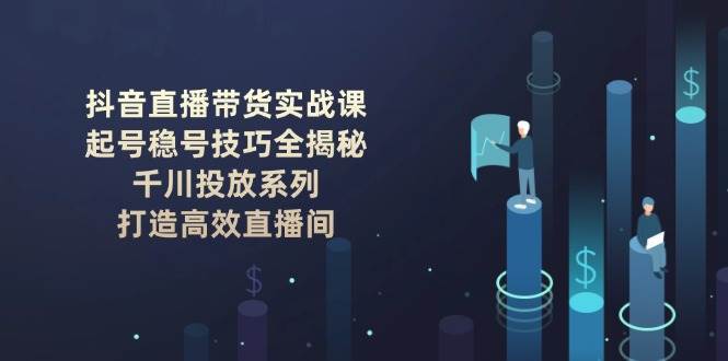 抖音直播带货实战课：起号稳号技巧全揭秘, 千川投放系列, 打造高效直播间网赚项目-副业赚钱-互联网创业-资源整合南风学院