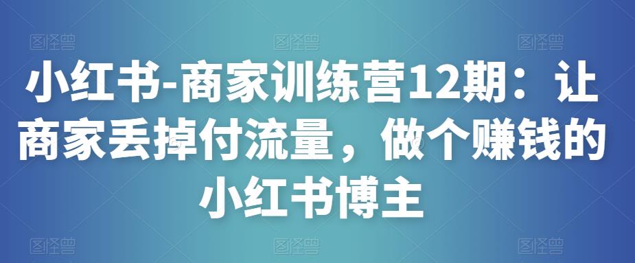 小红书-商家训练营12期：让商家丢掉付流量，做个赚钱的小红书博主网赚项目-副业赚钱-互联网创业-资源整合南风学院