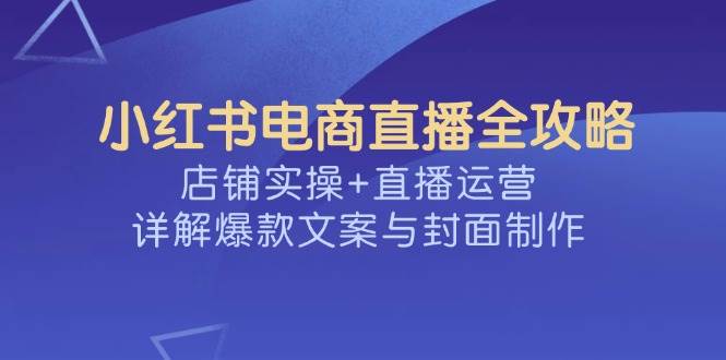 （14410期）小红书电商直播全攻略，店铺实操+直播运营，详解爆款文案与封面制作网赚项目-副业赚钱-互联网创业-资源整合南风学院