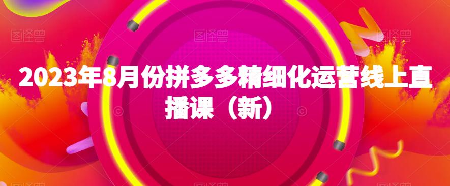 2023年8月份拼多多精细化运营线上直播课（新）网赚项目-副业赚钱-互联网创业-资源整合南风学院