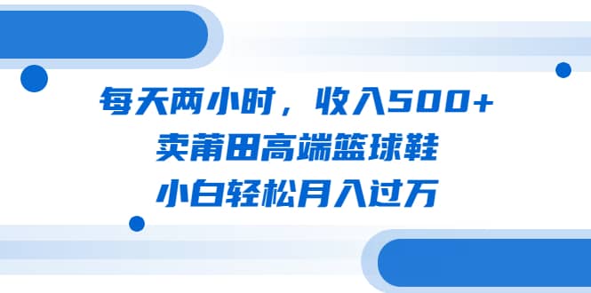 每天两小时，收入500+，卖莆田高端篮球鞋，小白轻松月入过万（教程+素材）网赚项目-副业赚钱-互联网创业-资源整合南风学院