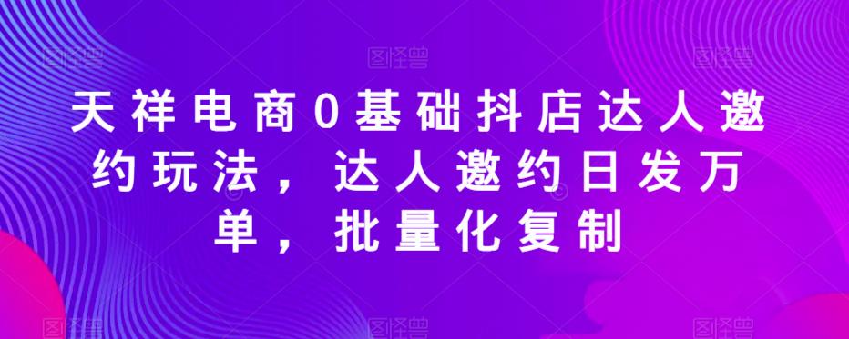 天祥电商0基础抖店达人邀约玩法，达人邀约日发万单，批量化复制网赚项目-副业赚钱-互联网创业-资源整合南风学院